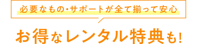 必要なもの・サポートが全て揃って安心 お得なレンタル特典も！