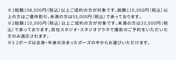 ※1総額198,000円(税込)以上ご成約の方が対象です。総額110,000円(税込)以上の方はご優待割引、未満の方は55,000円(税込)で承っております。※2総額110,000円(税込)以上ご成約の方が対象です。未満の方は33,000円(税込)で承っております。自社スタジオ・スタジオクラネで撮影のご予約をいただいた方のみ適応されます。※32ポーズは全身・半身の決まったポーズの中からお選びいただけます。