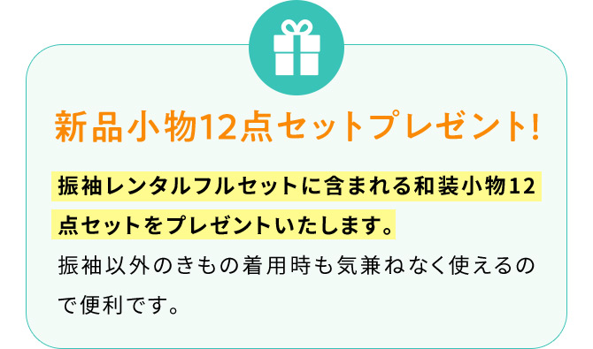 新品小物12点セットプレゼント！ 振袖レンタルフルセットに含まれる和装小物12点セットをプレゼントいたします。 振袖以外のきもの着用時も気兼ねなく使えるので便利です。