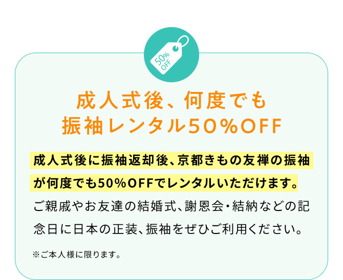 成人式後、何度でも振袖レンタル50％OFF 成人式後に振袖返却後、京都きもの友禅の振袖が何度でも50％OFFでレンタルいただけます。ご親戚やお友達の結婚式、謝恩会・結納などの記念日に日本の正装、振袖をぜひご利用ください。 ※ご本人様に限ります。