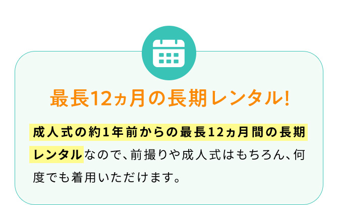 最長12ヵ月の長期レンタル！ 成人式の約1年前からの最長12ヵ月間の長期レンタルなので、前撮りや成人式はもちろん、何度でも着用いただけます。