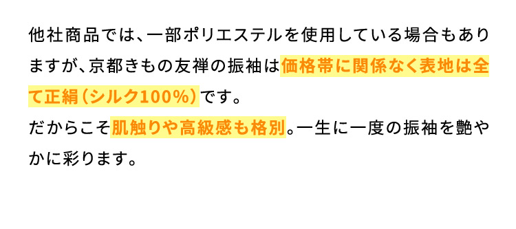 他社商品では、一部ポリエステルを使用している場合もありますが、京都きもの友禅の振袖は価格帯に関係なく表地は全て正絹(シルク100％)です。だからこそ肌触りや高級感も格別。一生に一度の振袖を艶やかに彩ります。