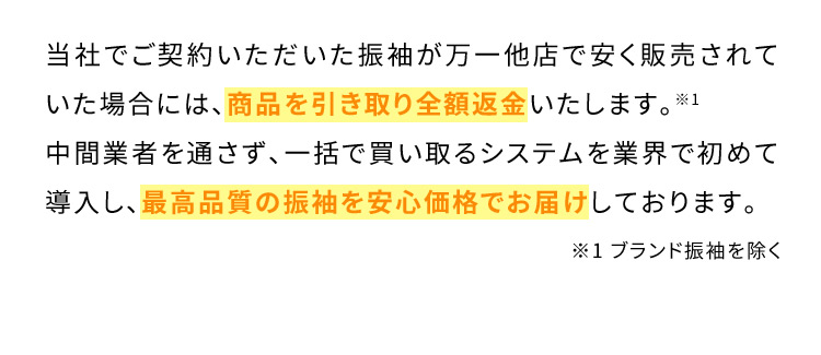 当社でご契約いただいた振袖が万一他店で安く販売されていた場合には、商品を引き取り全額返金いたします。※1 中間業者を通さず、一括で買い取るシステムを業界で初めて導入し、最高品質の振袖を安心価格でお届けしております。※1ブランド振袖を除く