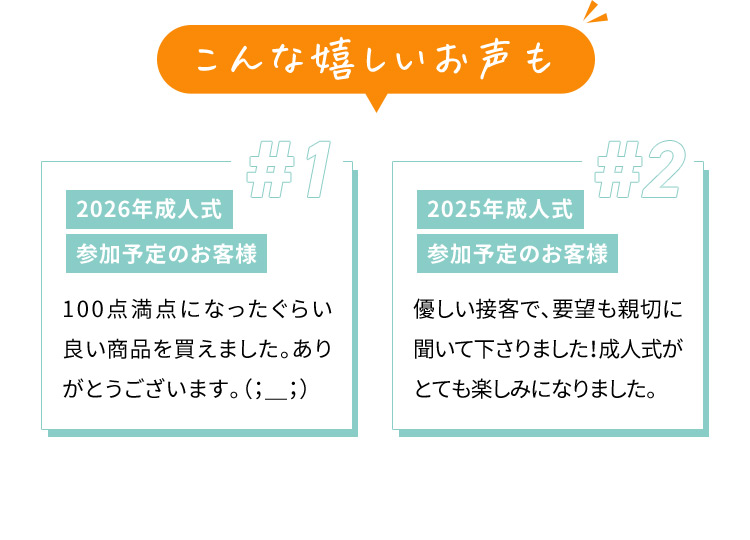 こんな嬉しいお声も ＃1 2026年成人式 参加予定のお客様 100点満点になったぐらい良い商品を買えました。ありがとうございます。 #2 2025年成人式 参加予定のお客様 優しい接客で、要望も親切に聞いて下さりました！成人式がとても楽しみになりました。