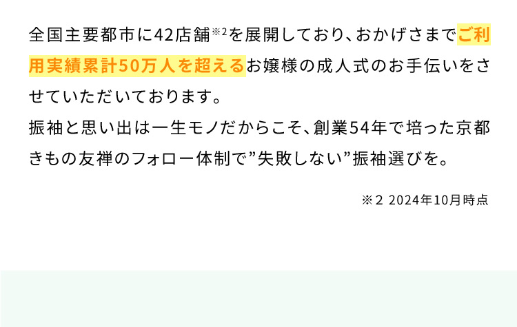 全国主要都市に42店舗※2を展開しており、おかげさまでご利用実績累計50万人を超えるお嬢様の成人式のお手伝いをさせていただいております。振袖と思い出は一生モノだからこそ、創業54年で培った京都きもの友禅のフォロー体制で”失敗しない”振袖選びを。 ※2 2024年9月時点