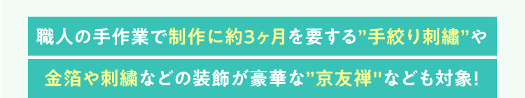 職人の手作業で制作に約3ヶ月を要する手絞り刺繍や金箔や刺繍などの装飾が豪華な京友禅なども対象！