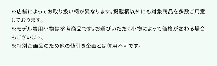 ※店舗によってお取り扱い柄が異なります。掲載柄以外にも対象商品を多数ご用意しております。 ※モデル着用小物は参考商品です。お選びいただく小物によって価格が変わる場合もございます。 ※特別企画品のため他の値引き企画とは併用不可です。