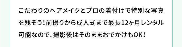 こだわりのヘアメイクとプロの着付けで特別な写真を残そう！前撮りから成人式まで最長12ヶ月レンタル可能なので、撮影後はそのままおでかけもOK！