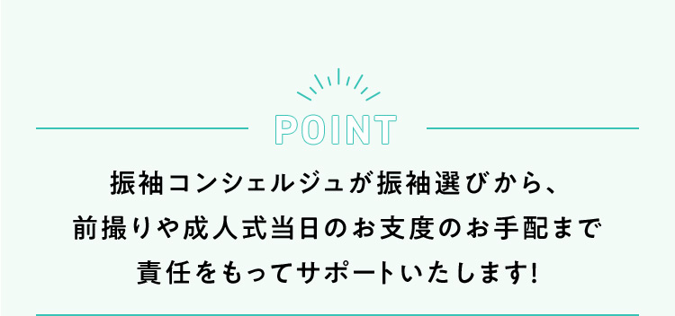 POINT 振袖コンシェルジュが振袖選びから、前撮りや成人式当日のお支度のお手配まで責任をもってサポートいたします！