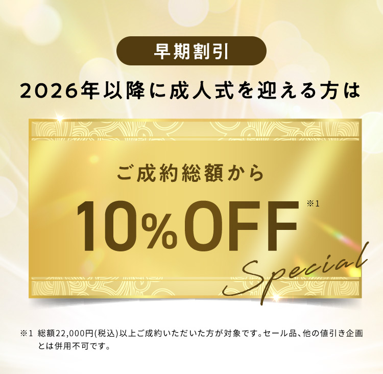 早期割引 2026年以降に成人式を迎える方はご成約総額から10％OFF ※1 総額22,000円（税込）以上ご成約いただいた方が対象です。セール品、他の値引き企画とは併用不可です。