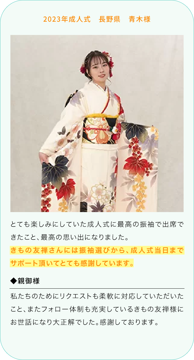 2023年成人式 長野県 青木様 とても楽しみにしていた成人式に最高の振袖で出席できたこと、最高の思い出になりました。 きもの友禅さんには振袖選びから、成人式当日までサポート頂いてとても感謝しています。 ◆親御様 私たちのためにリクエストも柔軟に対応していただいたこと、またフォロー体制も充実しているきもの友禅様にお世話になり大正解でした。感謝しております。