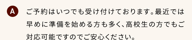 A ご予約はいつでも受け付けております。最近では早めに準備を始める方も多く、高校生の方でもご対応可能ですのでご安心ください。