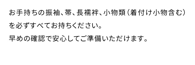 お手持ちの振袖、帯、長襦袢、小物類(着付け小物含む)を必ずすべてお持ちください。早めの確認で安心してご準備いただけます。