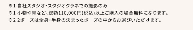 ※1 自社スタジオ・スタジオクラネでの撮影のみ ※1 小物や帯など、総額110,000円(税込)以上ご購入の場合無料になります。 ※2 2ポーズは全身・半身の決まったポーズの中からお選びいただけます。