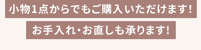 小物1点からでもご購入いただけます！ お手入れ・お直しも承ります！