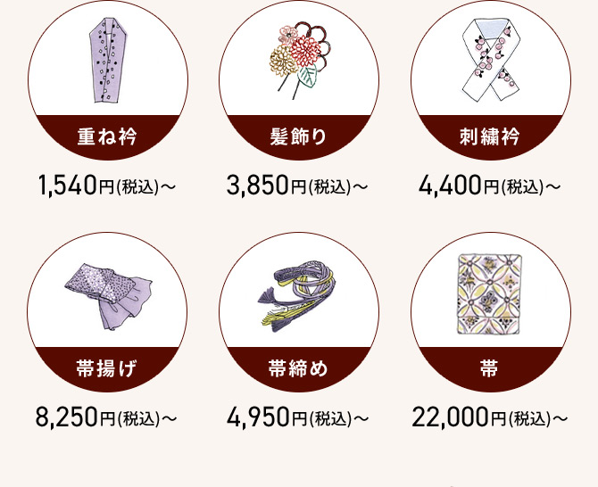 重ね衿 1,540円(税込)から 髪飾り 3,850円(税込)から 刺繡衿 4,400円(税込)から 帯揚げ 8,250円(税込)から 帯締め 4,950円(税込)から 带 22,000円(税込)から