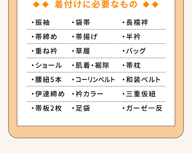 着付けに必要なもの ・振袖 ・長襦袢 ・帯締め ・重ね衿 ・袋帯 ・帯揚げ ・草履 ・ショール ・肌着・裾除 ・腰紐5本 ・半衿 ・バッグ ・帯枕 ・コーリンベルト ・和装ベルト ・伊達締め ・衿カラー ・三重仮紐 ・帯板2枚 ・足袋 ・ガーゼー反