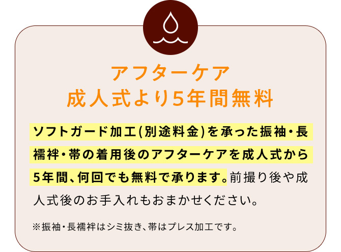 アフターケア成人式より5年間無料 ソフトガード加工(別途料金)を承った振袖・長襦袢・帯の着用後のアフターケアを成人式から5年間、何回でも無料で承ります。前撮り後や成人式後のお手入れもおまかせください。※振袖・長襦袢はシミ抜き、帯はプレス加工です。