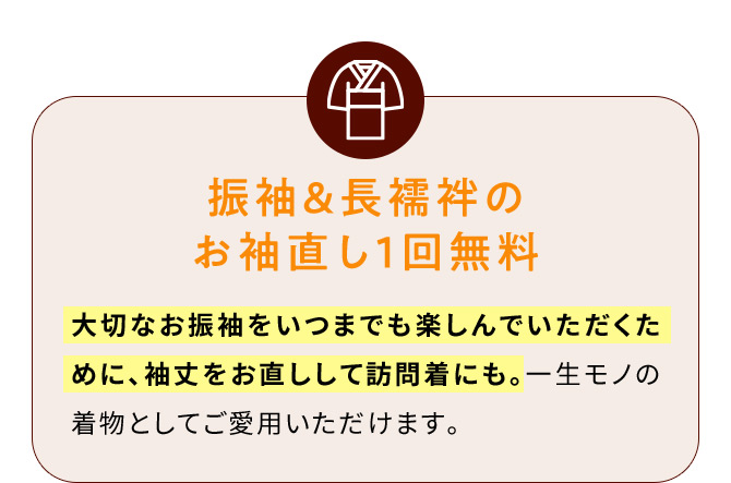 振袖＆長襦袢のお袖直し1回無料 大切なお振袖をいつまでも楽しんでいただくために、袖丈をお直しして訪問着にも。一生モノの着物としてご愛用いただけます。