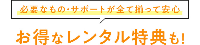 必要なもの・サポートが全て揃って安心 お得なレンタル特典も！