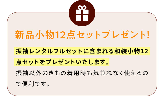 新品小物12点セットプレゼント！ 振袖レンタルフルセットに含まれる和装小物12点セットをプレゼントいたします。 振袖以外のきもの着用時も気兼ねなく使えるので便利です。