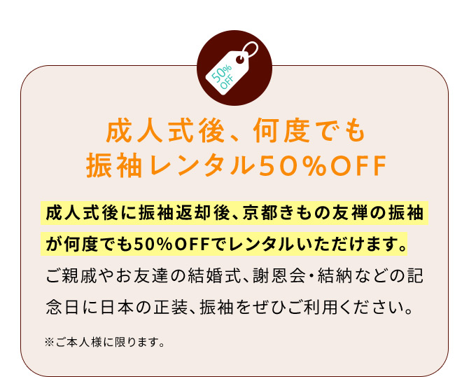 成人式後、何度でも振袖レンタル50％OFF 成人式後に振袖返却後、京都きもの友禅の振袖が何度でも50％OFFでレンタルいただけます。ご親戚やお友達の結婚式、謝恩会・結納などの記念日に日本の正装、振袖をぜひご利用ください。 ※ご本人様に限ります。