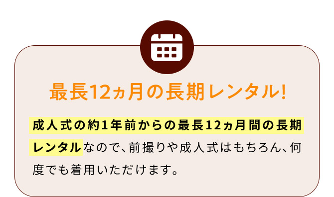 最長12ヵ月の長期レンタル！ 成人式の約1年前からの最長12ヵ月間の長期レンタルなので、前撮りや成人式はもちろん、何度でも着用いただけます。