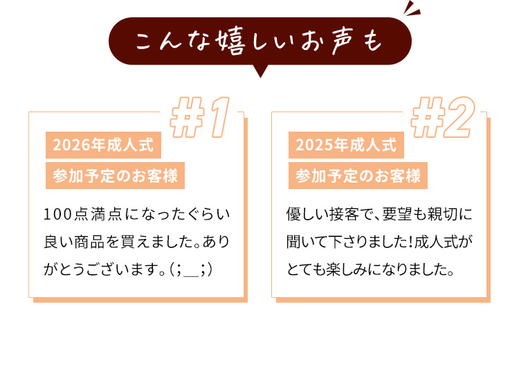 こんな嬉しいお声も ＃1 2026年成人式 参加予定のお客様 100点満点になったぐらい良い商品を買えました。ありがとうございます。 #2 2025年成人式 参加予定のお客様 優しい接客で、要望も親切に聞いて下さりました！成人式がとても楽しみになりました。