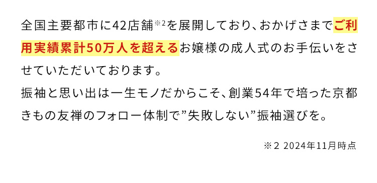 全国主要都市に42店舗※2を展開しており、おかげさまでご利用実績累計50万人を超えるお嬢様の成人式のお手伝いをさせていただいております。振袖と思い出は一生モノだからこそ、創業54年で培った京都きもの友禅のフォロー体制で”失敗しない”振袖選びを。 ※2 2024年11月時点