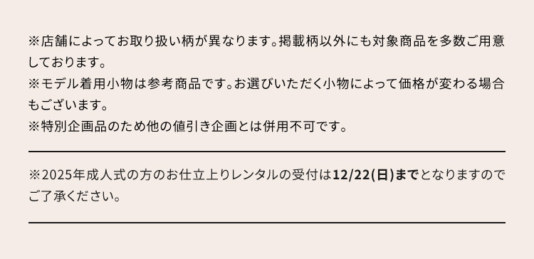 ※店舗によってお取り扱い柄が異なります。掲載柄以外にも対象商品を多数ご用意しております。 ※モデル着用小物は参考商品です。お選びいただく小物によって価格が変わる場合もございます。 ※特別企画品のため他の値引き企画とは併用不可です。※2025年成人式の方のお仕立上りレンタルの受付は12／22(日)までとなりますのでご了承ください。