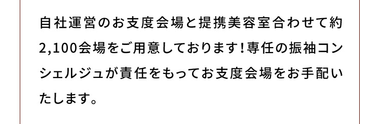 自社運営のお支度会場と提携美容室合わせて約2,100会場をご用意しております！専任の振袖コンシェルジュが責任をもってお支度会場をお手配いたします。