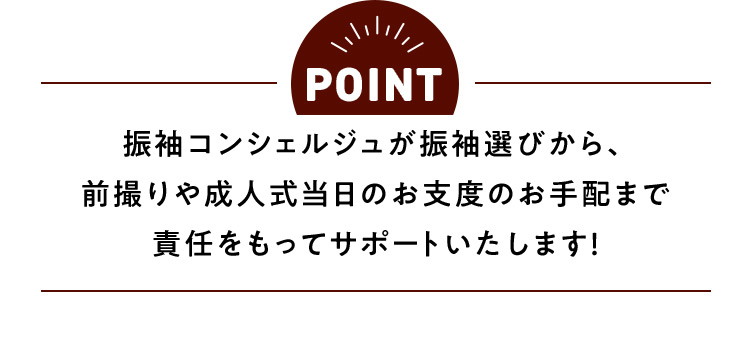 POINT 振袖コンシェルジュが振袖選びから、前撮りや成人式当日のお支度のお手配まで責任をもってサポートいたします！