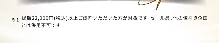 ※1 総額22,000円（税込）以上ご成約いただいた方が対象です。セール品、他の値引き企画とは併用不可です。