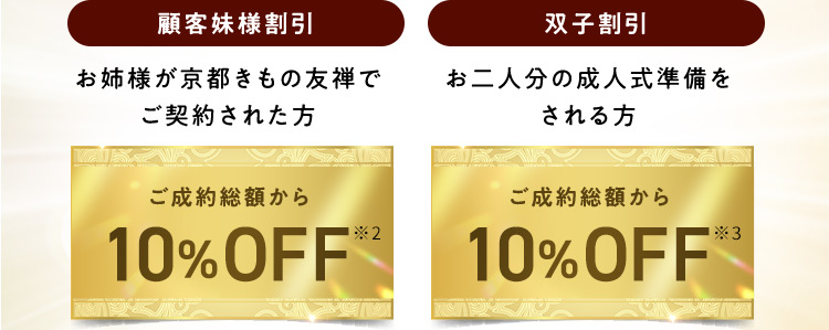 顧客妹様割引 お姉様が京都きもの友禅でご契約された方 ご成約総額から10％OFF※2 双子割引 お二人分の成人式準備をされる方 ご成約総額から10％OFF※3