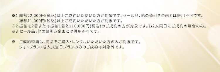  ※1 総額22,000円(税込) 以上ご成約いただいた方が対象です。セール品、他の値引き企画とは併用不可です。 ※2 総額11,000円(税込)以上ご成約いただいた方が対象です。 ※3 振袖を2着または振袖1着と110,000円(税込)のご成約の方が対象です。お2人同日にご成約の場合のみ。セール品、他の値引き企画とは併用不可です。 ※ご成約特典は、商品をご購入・レンタルいただいた方のみが対象です。フォトプラン・成人式当日プランのみのご成約は対象外です。