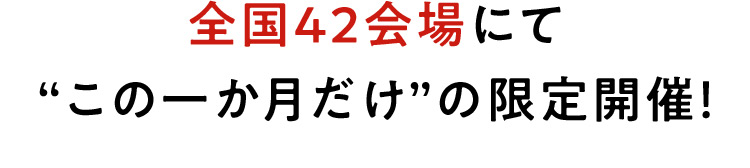 全国42会場にて“この一か月だけ”の限定開催！