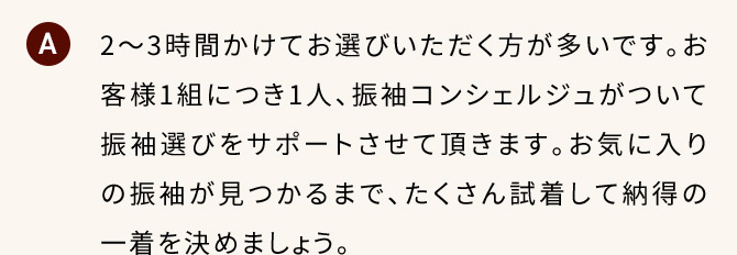 A 2から3時間かけてお選びいただく方が多いです。お客様1組につき1人、振り袖コンシェルジュがついて振袖選びをサポートさせて頂きます。お気に入りの振袖が見つかるまで、たくさん試着して納得の一着を決めましょう。