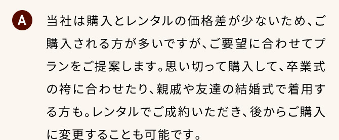 A 当社は購入とレンタルの価格差が少ないため、ご購入される方が多いですが、ご要望に合わせてプランをご提案します。思い切って購入して、卒業式の袴に合わせたり、親戚や友達の結婚式で着用する方も。レンタルでご成約いただき、後からご購入に変更することも可能です。