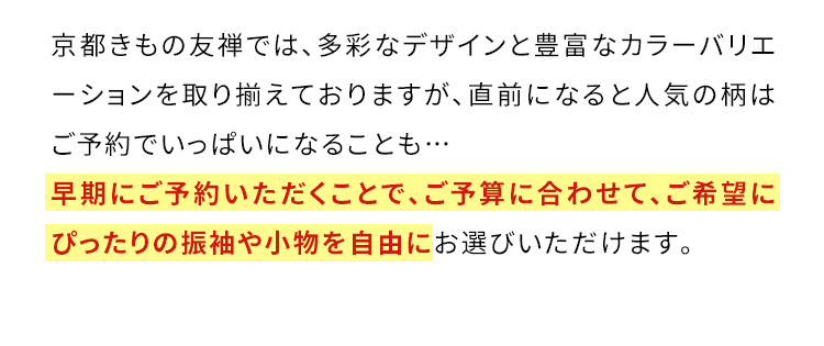 京都きもの友禅では、多彩なデザインと豊富なカラーバリエーションを取り揃えておりますが、直前になると人気の柄はご予約でいっぱいになることも… 早期にご予約いただくことで、ご予算に合わせて、ご希望にぴったりの振袖や小物を自由にお選びいただけます。