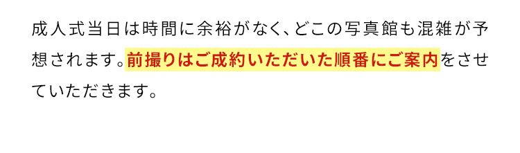 成人式当日は時間に余裕がなく、どこの写真館も混雑が予想されます。前撮りはご成約いただいた順番にご案内をさせていただきます。