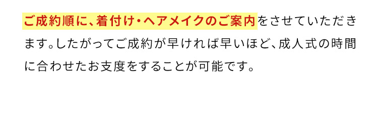 ご成約順に、着付け・ヘアメイクのご案内をさせていただきます。したがってご成約が早ければ早いほど、成人式の時間に合わせたお支度をすることが可能です。