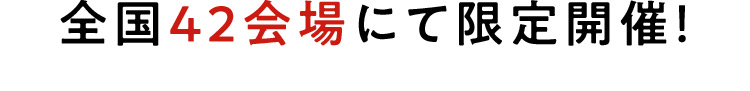 全国42会場にて限定開催！