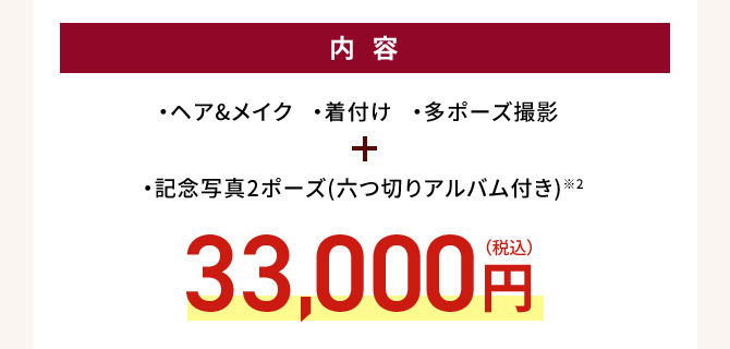 内容 ・ヘア＆メイク・着付け・多ポーズ撮影 ・記念写真2ポーズ（六つ切りアルバム付き）※2 33,000円(税込)