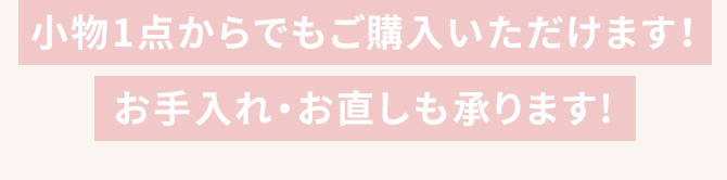 小物1点からでもご購入いただけます！ お手入れ・お直しも承ります！