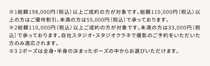 ※1総額198,000円(税込)以上ご成約の方が対象です。総額110,000円(税込)以上の方はご優待割引、未満の方は55,000円(税込)で承っております。※2総額110,000円(税込)以上ご成約の方が対象です。未満の方は33,000円(税込)で承っております。自社スタジオ・スタジオクラネで撮影のご予約をいただいた方のみ適応されます。※3 2ポーズは全身・半身の決まったポーズの中からお選びいただけます。