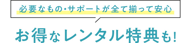 必要なもの・サポートが全て揃って安心 お得なレンタル特典も！