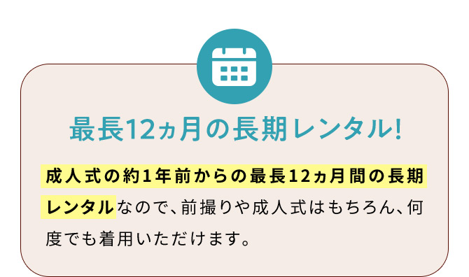 最長12ヵ月の長期レンタル！ 成人式の約1年前からの最長12ヵ月間の長期レンタルなので、前撮りや成人式はもちろん、何度でも着用いただけます。