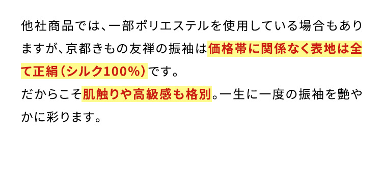 他社商品では、一部ポリエステルを使用している場合もありますが、京都きもの友禅の振袖は価格帯に関係なく表地は全て正絹(シルク100％)です。だからこそ肌触りや高級感も格別。一生に一度の振袖を艶やかに彩ります。