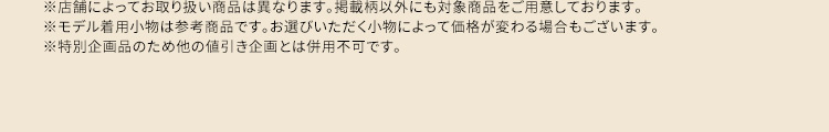 ※店舗によってお取り扱い商品は異なります。掲載柄以外にも対象商品をご用意しております。 ※モデル着用小物は参考商品です。お選びいただく小物によって価格が変わる場合もございます。 ※特別企画品のため他の値引き企画とは併用不可です。