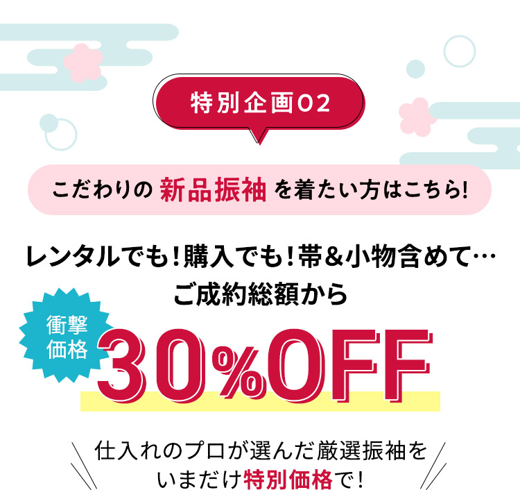 特別企画02 こだわりの新品振袖を着たい方はこちら！ レンタルでも！購入でも！帯＆小物含めて… ご成約総額から 衝撃価格 30%OFF 仕入れのプロが選んだ厳選振袖をいまだけ特別価格で！